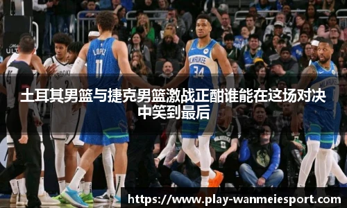 土耳其男篮与捷克男篮激战正酣谁能在这场对决中笑到最后